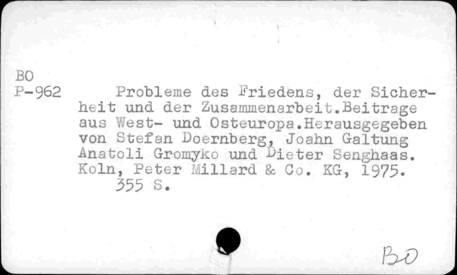 ﻿BO P-962
Probleme des Briedens, der Sicherheit und der Zusammenarbeit.Beitrage aus West- und Osteuropa.Herausgegeben von Stefan Doernberg, Joahn Gattung Anatoli Gromyko und Bieter Senghaas. Köln, Peter Millard & Co. KG, 1975.
555 S.